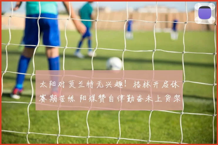 太阳对莫兰特无兴趣!格林开启休赛期苦练 阳媒赞自律勤奋未上货架