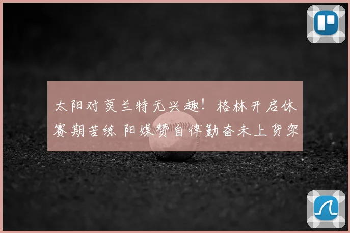 太阳对莫兰特无兴趣！格林开启休赛期苦练 阳媒赞自律勤奋未上货架